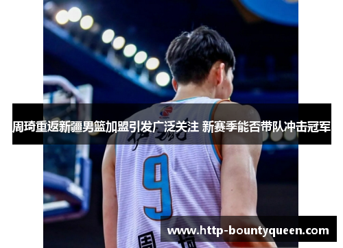 周琦重返新疆男篮加盟引发广泛关注 新赛季能否带队冲击冠军