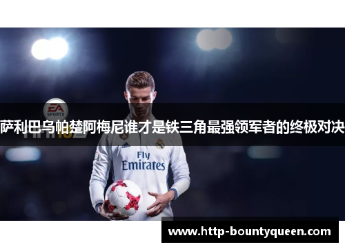 萨利巴乌帕楚阿梅尼谁才是铁三角最强领军者的终极对决 萨利巴乌帕楚阿梅尼谁才是铁三角最强领军者的终极对决