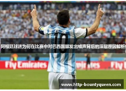 阿根廷球迷为何在比赛中对巴西国脚发出嘘声背后的深层原因解析