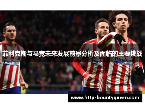 菲利克斯与马竞未来发展前景分析及面临的主要挑战