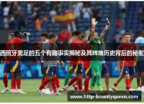 西班牙男足的五个有趣事实揭秘及其辉煌历史背后的秘密