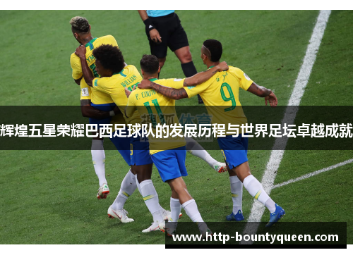 辉煌五星荣耀巴西足球队的发展历程与世界足坛卓越成就