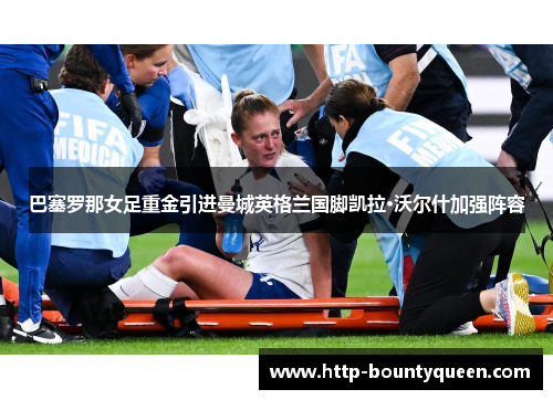 巴塞罗那女足重金引进曼城英格兰国脚凯拉·沃尔什加强阵容