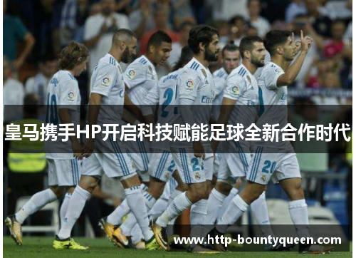 皇马携手HP开启科技赋能足球全新合作时代 皇马携手HP开启科技赋能足球全新合作时代