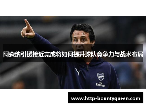 阿森纳引援接近完成将如何提升球队竞争力与战术布局