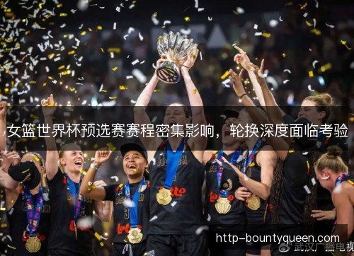 女篮世界杯预选赛赛程密集影响，轮换深度面临考验
